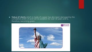  Statue of Liberty which is made of copper has also been damaged by the
cumulative action of acid rain & oxidation for over 30 years and is,
therefore, becoming green.
 