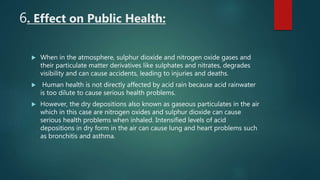 6. Effect on Public Health:
 When in the atmosphere, sulphur dioxide and nitrogen oxide gases and
their particulate matter derivatives like sulphates and nitrates, degrades
visibility and can cause accidents, leading to injuries and deaths.
 Human health is not directly affected by acid rain because acid rainwater
is too dilute to cause serious health problems.
 However, the dry depositions also known as gaseous particulates in the air
which in this case are nitrogen oxides and sulphur dioxide can cause
serious health problems when inhaled. Intensified levels of acid
depositions in dry form in the air can cause lung and heart problems such
as bronchitis and asthma.
 