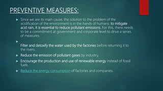 PREVENTIVE MEASURES:
 Since we are its main cause, the solution to the problem of the
acidification of the environment is in the hands of humans: to mitigate
acid rain, it is essential to reduce pollutant emissions. For this, there needs
to be a commitment at government and corporate level to drive a series
of measures:

Filter and detoxify the water used by the factories before returning it to
the rivers.
 Reduce the emission of pollutant gases by industry.
 Encourage the production and use of renewable energy instead of fossil
fuels.
 Reduce the energy consumption of factories and companies.
 