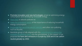  Promote innovation and new technologies aimed at optimising energy
consumption and developing renewable energy.
 Plant trees to absorb polluted air.
 Make the population aware of the importance of reducing household
energy consumption.
 Encourage the use of the electric vehicles and other non-polluting
such as bicycles.
 Iberdrola group is fully aligned with this commitment to reduce the
emission of polluting gases into the atmosphere. In this regard, it has
proposed to have zero emissions in Europe by 2030 and to be carbon
neutral globally by 2050.
 
