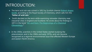 INTRODUCTION:
 The term acid rain was coined in 1852 by Scottish chemist Robert Angus
Smith, according to the Royal Society of Chemistry, which calls him the
"father of acid rain.“
 Smith decided on the term while examining rainwater chemistry near
industrial cities in England and Scotland. He wrote about his findings in
1872 in the book "Air and Rain: The Beginnings of a Chemical
Climatology."
 In the 1950s, scientists in the United States started studying the
phenomenon, and in the 1960s and early 1970s, acid rain became
recognized as a regional environmental issue that affected Western Europe
and eastern North America.
 