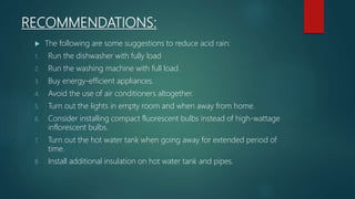RECOMMENDATIONS:
 The following are some suggestions to reduce acid rain:
1. Run the dishwasher with fully load
2. Run the washing machine with full load.
3. Buy energy-efficient appliances.
4. Avoid the use of air conditioners altogether.
5. Turn out the lights in empty room and when away from home.
6. Consider installing compact fluorescent bulbs instead of high-wattage
inflorescent bulbs.
7. Turn out the hot water tank when going away for extended period of
time.
8. Install additional insulation on hot water tank and pipes.
 