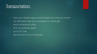 Transportation:
1. Have your vehicle engine turned at least once every six months
2. Use alternative fuels such as propane or natural gas.
3. Avoid unnecessary idling.
4. Drive at moderate speed.
5. Go to CFC-free
6. Take the train or bus on long trip.
 