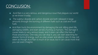 CONCLUSION:
 Acid Rain is a very serious, and dangerous issue that plagues our world
as we know it today.
 The sulphur dioxide and carbon dioxide are both released in large
amounts through the burning of different fuels such as coal and fossil
fuels.
 Acid Rain hurts the environment by damaging the soil, killing plant life,
damaging wildlife, and even servery hurting us humans. The damage it
causes leads to very serious issues, and it even can effect the lives of
those around you. One way you can stop it, you can start searching for
cleaner forms of energy, such as solar power and electric cars. It may not
seem as though Acid Rain is much of an issue, but it can cause more that
you can even imagine.
 