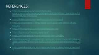 REFERENCES:
 https://www.epa.gov/acidrain/effects-acid-
rain#:~:text=The%20ecological%20effects%20of%20acid,flow%20into%2
0streams%20and%20lakes.
 https://kclarkchemhonors.weebly.com/conclusion.html
 https://www.conserve-energy-future.com/causes-and-effects-of-acid-
rain.php
 https://www.iberdrola.com/environment/acid-rain
 https://byjus.com/chemistry/acid-rain/
 https://www.slideshare.net/bamal69/acid-rain-10903343
 https://www.google.com/search?q=acid+rain+prevention+methods&oq=
&aqs=chrome.3.69i59i450l8.1085202311j0j15&sourceid=chrome&ie=UTF-
8
 https://www3.epa.gov/acidrain/education/site_students/whatcauses.html
#
 