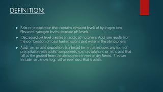 DEFINITION:
 Rain or precipitation that contains elevated levels of hydrogen ions.
Elevated hydrogen levels decrease pH levels.
 Decreased pH level creates an acidic atmosphere. Acid rain results from
the combination of fossil fuel emissions and water in the atmosphere.
 Acid rain, or acid deposition, is a broad term that includes any form of
precipitation with acidic components, such as sulphuric or nitric acid that
fall to the ground from the atmosphere in wet or dry forms. This can
include rain, snow, fog, hail or even dust that is acidic.
 