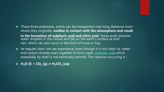  These three pollutants, which can be transported over long distances from
where they originate, oxidise in contact with the atmosphere and result
in the formation of sulphuric acid and nitric acid. These acids dissolve
water droplets in the clouds and fall on the earth's surface as acid
rain, which can also occur in the form of snow or fog.
 he regular clean rain we experience, even though it is not clean i.e. water
and carbon dioxide react together to form weak carbonic acid which
essentially by itself is not extremely harmful. The reaction occurring is :
 H2O (l) + CO2 (g) ⇌ H2CO3 (aq)
 