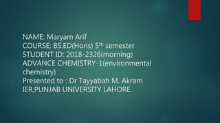 NAME: Maryam Arif
COURSE: BS.ED(Hons) 5th semester
STUDENT ID: 2018-2326(morning)
ADVANCE CHEMISTRY-1(environmental
chemistry)
Presented to : Dr Tayyabah M. Akram
IER,PUNJAB UNIVERSITY LAHORE.
 