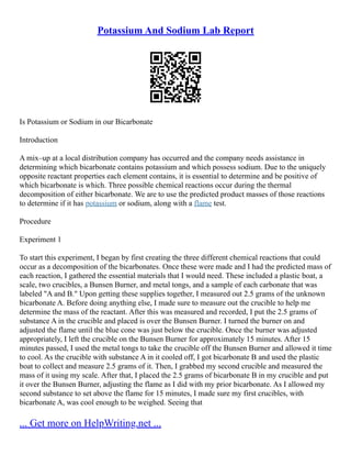 Potassium And Sodium Lab Report
Is Potassium or Sodium in our Bicarbonate
Introduction
A mix–up at a local distribution company has occurred and the company needs assistance in
determining which bicarbonate contains potassium and which possess sodium. Due to the uniquely
opposite reactant properties each element contains, it is essential to determine and be positive of
which bicarbonate is which. Three possible chemical reactions occur during the thermal
decomposition of either bicarbonate. We are to use the predicted product masses of those reactions
to determine if it has potassium or sodium, along with a flame test.
Procedure
Experiment 1
To start this experiment, I began by first creating the three different chemical reactions that could
occur as a decomposition of the bicarbonates. Once these were made and I had the predicted mass of
each reaction, I gathered the essential materials that I would need. These included a plastic boat, a
scale, two crucibles, a Bunsen Burner, and metal tongs, and a sample of each carbonate that was
labeled "A and B." Upon getting these supplies together, I measured out 2.5 grams of the unknown
bicarbonate A. Before doing anything else, I made sure to measure out the crucible to help me
determine the mass of the reactant. After this was measured and recorded, I put the 2.5 grams of
substance A in the crucible and placed is over the Bunsen Burner. I turned the burner on and
adjusted the flame until the blue cone was just below the crucible. Once the burner was adjusted
appropriately, I left the crucible on the Bunsen Burner for approximately 15 minutes. After 15
minutes passed, I used the metal tongs to take the crucible off the Bunsen Burner and allowed it time
to cool. As the crucible with substance A in it cooled off, I got bicarbonate B and used the plastic
boat to collect and measure 2.5 grams of it. Then, I grabbed my second crucible and measured the
mass of it using my scale. After that, I placed the 2.5 grams of bicarbonate B in my crucible and put
it over the Bunsen Burner, adjusting the flame as I did with my prior bicarbonate. As I allowed my
second substance to set above the flame for 15 minutes, I made sure my first crucibles, with
bicarbonate A, was cool enough to be weighed. Seeing that
... Get more on HelpWriting.net ...
 