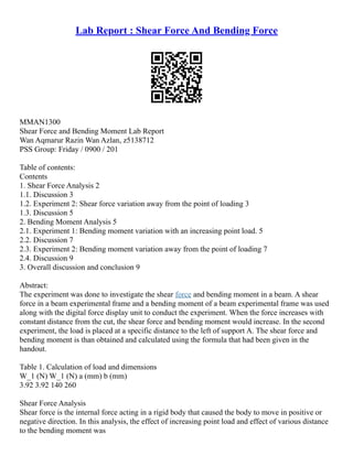 Lab Report : Shear Force And Bending Force
MMAN1300
Shear Force and Bending Moment Lab Report
Wan Aqmarur Razin Wan Azlan, z5138712
PSS Group: Friday / 0900 / 201
Table of contents:
Contents
1. Shear Force Analysis 2
1.1. Discussion 3
1.2. Experiment 2: Shear force variation away from the point of loading 3
1.3. Discussion 5
2. Bending Moment Analysis 5
2.1. Experiment 1: Bending moment variation with an increasing point load. 5
2.2. Discussion 7
2.3. Experiment 2: Bending moment variation away from the point of loading 7
2.4. Discussion 9
3. Overall discussion and conclusion 9
Abstract:
The experiment was done to investigate the shear force and bending moment in a beam. A shear
force in a beam experimental frame and a bending moment of a beam experimental frame was used
along with the digital force display unit to conduct the experiment. When the force increases with
constant distance from the cut, the shear force and bending moment would increase. In the second
experiment, the load is placed at a specific distance to the left of support A. The shear force and
bending moment is than obtained and calculated using the formula that had been given in the
handout.
Table 1. Calculation of load and dimensions
W_1 (N) W_1 (N) a (mm) b (mm)
3.92 3.92 140 260
Shear Force Analysis
Shear force is the internal force acting in a rigid body that caused the body to move in positive or
negative direction. In this analysis, the effect of increasing point load and effect of various distance
to the bending moment was
 