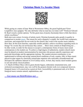 Christian Music Vs. Secular Music
While gazing at a statue of Isaac Watt in Westminster Abbey, the great English poet Victor
Longfellow once quipped, "He only did better what no man has ever done well!" Professor Edward
B. Reed voiced a similar opinion, "In this great mass of poetry (hymnody) there is little that shows
artistic excellence."
Both men were correct. In terms of artistic merit, Christian hymnody pales greatly in quality in
comparison to secular music. The reason for such a disparity is simple: the world's best composers,
musicians, and songwriters do not work for the church; they work in the secular music industry.
How then, do the local churches, especially smaller parishes, achieve excellence regarding music in
liturgy? In a word, they do not because they cannot. ... Show more content on Helpwriting.net ...
In other words, in order for the masses to accept it, contemporary forms of music must sound
contemporary to the modern ear. To achieve a high degree of authenticity, modern church music
must be played on modern instrumentation by musicians who possess specific experience and
particular knowledge and the appropriate training. The modern mission constituency is too
sophisticated to tolerate and accept watered down renditions of rock, country, folk, or blues music
played on pipe organs by classically trained pipe organists who noticeably misunderstand and
disrespect the subtleties inherent in 21st Century music. At best, they merely retool modern genres
to suit and satisfy classical palates.
J. S. Bach's B Minor Mass with its great chorale fugues, elaborately ornamented arias, and
orchestral accompaniment, may very well be the greatest chorale work ever composed; however,
liturgical music is ill conceived as a great art form. Accessibility is paramount and, at its finest,
liturgical music remains natural, unpretentious, and
... Get more on HelpWriting.net ...
 