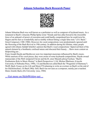 Johann Sebastian Bach Research Paper
Johann Sebastian Bach was well known as a performer as well as composer of keyboard music. As a
testament to Bach's virtuosity Phillip Spitta wrote "friends and foes alike bowed to the irresistible
force of an unheard–of power of execution and could hardly comprehend how he could twist his
fingers and his feet so wonderfully and so nimbly without hitting a single false note." (J.S. Bach,"
Great Composers 1300–1900). However, his vocal compositions were predominately ignored until
the flowering of the Bach Revival in 19th century. In addition during his lifetime, many people
agreed with Johann Adolph Scheibe's opinion that Bach's vocal compositions "depreived them of the
natural element by a bombastic confused nature and obscured their beauty ... Show more content on
Helpwriting.net ...
Franz Joseph Haydn and Beethoven were two important musicians influenced by Bach's music.
While unaware of his vocal pieces, they were aware of some keyboards compositions. Haydn owned
manuscripts of the Well–tempered Clavier and the B–,imor Mass((Ludwig Fischuer, "Bach's
Posthumous Role in Music History" in Bach Perspectives 3, Ed. Michea lMarlssen, (Lincoln
University of Nebraska Press, 1998), 13) and Beethoven called Bach the "Progenitor of Harmony"(
Wolff, Bach: Essays on his Life and Music372) planning to write an overture on Bach's at the end of
his life(Schweltzer, J.S Bach 240)). Still, Bach was not seen as a composer, mainly just a teacher(
Denis Arnold, Bach, (Ox University {ress, 1984)
... Get more on HelpWriting.net ...
 