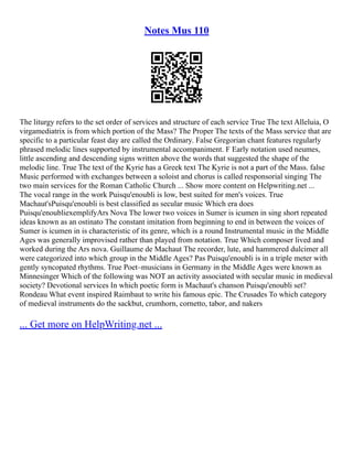 Notes Mus 110
The liturgy refers to the set order of services and structure of each service True The text Alleluia, O
virgamediatrix is from which portion of the Mass? The Proper The texts of the Mass service that are
specific to a particular feast day are called the Ordinary. False Gregorian chant features regularly
phrased melodic lines supported by instrumental accompaniment. F Early notation used neumes,
little ascending and descending signs written above the words that suggested the shape of the
melodic line. True The text of the Kyrie has a Greek text The Kyrie is not a part of the Mass. false
Music performed with exchanges between a soloist and chorus is called responsorial singing The
two main services for the Roman Catholic Church ... Show more content on Helpwriting.net ...
The vocal range in the work Puisqu'enoubli is low, best suited for men's voices. True
Machaut'sPuisqu'enoubli is best classified as secular music Which era does
Puisqu'enoubliexemplifyArs Nova The lower two voices in Sumer is icumen in sing short repeated
ideas known as an ostinato The constant imitation from beginning to end in between the voices of
Sumer is icumen in is characteristic of its genre, which is a round Instrumental music in the Middle
Ages was generally improvised rather than played from notation. True Which composer lived and
worked during the Ars nova. Guillaume de Machaut The recorder, lute, and hammered dulcimer all
were categorized into which group in the Middle Ages? Pas Puisqu'enoubli is in a triple meter with
gently syncopated rhythms. True Poet–musicians in Germany in the Middle Ages were known as
Minnesinger Which of the following was NOT an activity associated with secular music in medieval
society? Devotional services In which poetic form is Machaut's chanson Puisqu'enoubli set?
Rondeau What event inspired Raimbaut to write his famous epic. The Crusades To which category
of medieval instruments do the sackbut, crumhorn, cornetto, tabor, and nakers
... Get more on HelpWriting.net ...
 