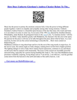 How Does Umberto Giordano's Andrea Chenier Relate To The...
Music has the power to portray the emotions someone feels. It has the power to bring different
people together; it allows to empathy and sympathy among other strong emotions. Umberto
Giordano's Andrea Chenier is a beautiful opera because of the fact that many who watch and listen
to it can relate to its story in some way. In on scene of the 1993 film directed by Jonathan Demme,
Philadelphia, Andy Beckett, the protagonist listens to the opera's aria, "La mamma mortal," with his
lawyer, Joe Miller. Andy identifies greatly with Maddalena, the character who this aria in the opera.
His passion for the piece is obvious as he talks throughout the piece about what he hears. As a non–
musician, he does not use the correct terminology to describe the ... Show more content on
Helpwriting.net ...
Maddalena continues to sing about hope and love for the rest of the song mostly in major keys. In
the movie scene, the camera angle on Andy changes, looking down on him from a higher position.
The lighting changes to red as Andy shows intense facial expressions, continues to cry and shouts
out the lyrics that he connects with emotionally. The lyrics in this section are incredibly powerful
and motivating, especially for a person facing hardship like Andy is. The voice that Maddalena hears
proclaims wonderful, inspiring, loving things such as "I am divine...I am oblivion...I am the god that
comes down from the heavens to the earth and makes of the earth a heaven...I am
... Get more on HelpWriting.net ...
 