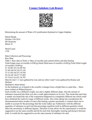 Copper Sulphate Lab Report
Determining the amount of Water of Crystallization Hydrated to Copper Sulphate
Daniel Benda
October 11th 2014
Hl Chemistry
Block: H
Word Count:
1354
Data Collection and Processing:
Raw Data:
Table 1: Raw data of Trials vs Mass of crucible and contents before and after heating
Trials Empty mass of crucible (±0.001g) Initial filled mass of crucible (±0.001g) Final Filled weight
of crucible (±0.001g)
T1 36.093 43.516 40.783
T2 48.160 56.218 53.143
T3 31.503 44.537 39.705
T4 34.345 38.677 37.082
T5 33.615 41.851 38.787
Data for trial 1–3 were gathered by Jose and me while 4 and 5 were gathered by Ronnie and
Michael
Qualitative observations:
As the hydrated salt is heated in the crucible it changes from a bright blue to a pale blue ... Show
more content on Helpwriting.net ...
Each crucible was a different weight, size and a slightly different shape. Also the amount of
substance measured into them was also a crude approximation on its own. This meant that each time
a sample was heated the rate of the evaporation happened at a completely different rate which could
have attributed the yield of a range of different results. Also when taking into consideration the
aforementioned minor residue of water after heating a greater uncertainty is created where one is
unable to account for the percentage that this water makes up. Furthermore with the different
quantities of substance in each trial that percentage manifests itself as different quantities which
affect the uncertainty to different degrees. Therefore if time allows for the experimenter it would be
suggested to use the same crucible and lid for each trial, thoroughly cleaning and drying it between
trials. It would also be suggested to use the same amount of substance for each
 
