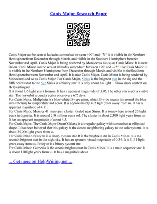 Canis Major Research Paper
Canis Major can be seen at latitudes somewhat between +90° and –75° It is visible in the Northern
Hemisphere from December through March, and visible in the Southern Hemisphere between
November and April. Canis Major is being bordered by Monoceros and so as Canis Minor. It is near
Orion. Canis Minor can be seen at latitudes somewhere between +90° and –75°, like Canis Major. It
is visible in the Northern Hemisphere from December through March, and visible in the Southern
Hemisphere between November and April. It is near Canis Major. Canis Minor is being bordered by
Monoceros and so as Canis Major. For Canis Major, Sirius is the brightest star in the sky and the
fifth nearest star to the Sun.Sirius is a binary star. It is only about 8.6 light ... Show more content on
Helpwriting.net ...
It is about 336 light years from us. It has a apparent magnitude of 3.02. The other star is not a visible
star. The two orbit around a center once every 675 days.
For Canis Major, Muliphein is a blue–white B–type giant, which B–type means it's around the blue
area referring to temperature and color. It is approximately 402 light years away from us. It has a
apparent magnitude of 4.11.
For Canis Major, Messier 41 is an open cluster located near Sirius. It is somewhere around 26 light
years in diameter. It is around 210 million years old. The cluster is about 2,300 light years from us.
It has an apparent magnitude of about 4.5.
For Canis Major, The Canis Major Dwarf Galaxy is a irregular galaxy with somewhat an elliptical
shape. It has been believed that this galaxy is the closest neighboring galaxy to the solar system. It is
about 25,000 light years from us.
For Canis Minor, Procyon is a binary system star. It is the brightest star in Canis Minor. It is the
seventh brightest star in the night sky. It has an apparent visual magnitude of 0.34. It is 11.41 light
years away from us. Procyon is a binary system star.
For Canis Minor, Gomesia is the second brightest star in Canis Minor. It is a main sequence star. It
is about 170 light years from us. It has a magnitude about
... Get more on HelpWriting.net ...
 