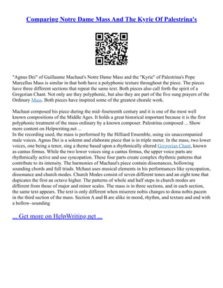 Comparing Notre Dame Mass And The Kyrie Of Palestrina's
"Agnus Dei" of Guillaume Machaut's Notre Dame Mass and the "Kyrie" of Palestrina's Pope
Marcellus Mass is similar in that both have a polyphonic texture throughout the piece. The pieces
have three different sections that repeat the same text. Both pieces also call forth the spirit of a
Gregorian Chant. Not only are they polyphonic, but also they are part of the five sung prayers of the
Ordinary Mass. Both pieces have inspired some of the greatest chorale work.
Machaut composed his piece during the mid–fourteenth century and it is one of the most well
known compositions of the Middle Ages. It holds a great historical important because it is the first
polyphonic treatment of the mass ordinary by a known composer. Palestrina composed ... Show
more content on Helpwriting.net ...
In the recording used, the mass is performed by the Hilliard Ensemble, using six unaccompanied
male voices. Agnus Dei is a solemn and elaborate piece that is in triple meter. In the mass, two lower
voices, one being a tenor, sing a theme based upon a rhythmically altered Gregorian Chant, known
as cantus firmus. While the two lower voices sing a cantus firmus, the upper voice parts are
rhythmically active and use syncopation. These four parts create complex rhythmic patterns that
contribute to its intensity. The harmonies of Machaut's piece contain dissonances, hollowing
sounding chords and full triads. Mchaut uses musical elements in his performances like syncopation,
dissonance and church modes. Church Modes consist of seven different tones and an eight tone that
dupicates the first an octave higher. The patterns of whole and half steps in church modes are
different from those of major and minor scales. The mass is in three sections, and in each section,
the same text appears. The text is only different when miserere nobis changes to dona nobis pacem
in the third section of the mass. Section A and B are alike in mood, rhythm, and texture and end with
a hollow–sounding
... Get more on HelpWriting.net ...
 