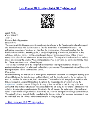 Lab Report Of Freezing Point Of Cyclohexanol
Jacob Winter
Chem 101–103
11/7/16
Freezing Point Depression
Introduction:
The purpose of this lab experiment is to calculate the change in the freezing point of cyclohexanol
and a solution made with cyclohexanol to find the molar mass of the unknown solute. The
colligative properties of solutions are based on the concentration of molecules rather than the
identity of the chemical. Freezing point, a colligative property of a solution, is constant in any
substance and does not rely on the amount given. For any solution composted of two or more
components, there is one solvent and one or more solutes. The major amount is the solvent and the
minor amounts are the solutes. When solutes are dissolved in solvents, the solution's freezing point
is ... Show more content on Helpwriting.net ...
This can be accounted for in the sample of cyclohexanol. The experiment must have had a
contaminated sample of cyclohexanol, rather than a pure sample. This accounts for the difference in
the experimental values and the actual values.
Conclusion:
By demonstrating the application of a colligative property of a solution, the change in freezing point
observed between the cyclohexanol and the solution with the cyclohexanol as the solvent can be
used to calculate the unknown solute's molar mass. The data in the lab was graphed and shown in
the cooling curve. Bases off the data on the graph, the freezing points are shown where the
temperature remains constant. Using the freezing points, the difference of freezing point was
calculated. The molality of solution was calculated in the lab using the molar mass of the unknown
solution from the given previous data. The data in the lab showed the molar mass of the unknown
solute to be off from the given molar mass in the lab. This can be explained through contamination.
Theoretically, it was learned that by calculating the freezing point of an unknown substance, it can
be identified. The lab showed important techniques in using a graph
... Get more on HelpWriting.net ...
 