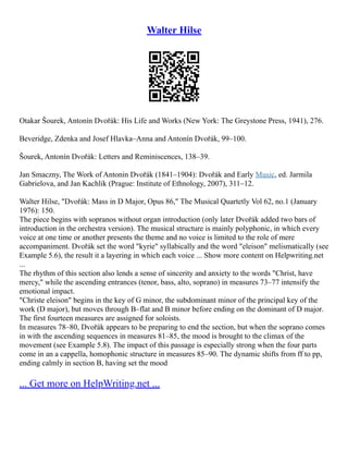 Walter Hilse
Otakar Šourek, Antonín Dvořák: His Life and Works (New York: The Greystone Press, 1941), 276.
Beveridge, Zdenka and Josef Hlavka–Anna and Antonín Dvořák, 99–100.
Šourek, Antonín Dvořák: Letters and Reminiscences, 138–39.
Jan Smaczny, The Work of Antonin Dvořák (1841–1904): Dvořák and Early Music, ed. Jarmila
Gabrielova, and Jan Kachlik (Prague: Institute of Ethnology, 2007), 311–12.
Walter Hilse, "Dvořák: Mass in D Major, Opus 86," The Musical Quartetly Vol 62, no.1 (January
1976): 150.
The piece begins with sopranos without organ introduction (only later Dvořák added two bars of
introduction in the orchestra version). The musical structure is mainly polyphonic, in which every
voice at one time or another presents the theme and no voice is limited to the role of mere
accompaniment. Dvořák set the word "kyrie" syllabically and the word "eleison" melismatically (see
Example 5.6), the result it a layering in which each voice ... Show more content on Helpwriting.net
...
The rhythm of this section also lends a sense of sincerity and anxiety to the words "Christ, have
mercy," while the ascending entrances (tenor, bass, alto, soprano) in measures 73–77 intensify the
emotional impact.
"Christe eleison" begins in the key of G minor, the subdominant minor of the principal key of the
work (D major), but moves through B–flat and B minor before ending on the dominant of D major.
The first fourteen measures are assigned for soloists.
In measures 78–80, Dvořák appears to be preparing to end the section, but when the soprano comes
in with the ascending sequences in measures 81–85, the mood is brought to the climax of the
movement (see Example 5.8). The impact of this passage is especially strong when the four parts
come in an a cappella, homophonic structure in measures 85–90. The dynamic shifts from ff to pp,
ending calmly in section B, having set the mood
... Get more on HelpWriting.net ...
 