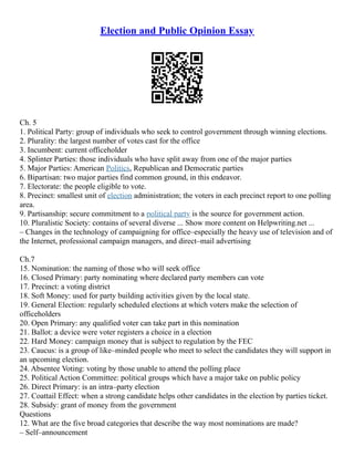 Election and Public Opinion Essay
Ch. 5
1. Political Party: group of individuals who seek to control government through winning elections.
2. Plurality: the largest number of votes cast for the office
3. Incumbent: current officeholder
4. Splinter Parties: those individuals who have split away from one of the major parties
5. Major Parties: American Politics, Republican and Democratic parties
6. Bipartisan: two major parties find common ground, in this endeavor.
7. Electorate: the people eligible to vote.
8. Precinct: smallest unit of election administration; the voters in each precinct report to one polling
area.
9. Partisanship: secure commitment to a political party is the source for government action.
10. Pluralistic Society: contains of several diverse ... Show more content on Helpwriting.net ...
– Changes in the technology of campaigning for office–especially the heavy use of television and of
the Internet, professional campaign managers, and direct–mail advertising
Ch.7
15. Nomination: the naming of those who will seek office
16. Closed Primary: party nominating where declared party members can vote
17. Precinct: a voting district
18. Soft Money: used for party building activities given by the local state.
19. General Election: regularly scheduled elections at which voters make the selection of
officeholders
20. Open Primary: any qualified voter can take part in this nomination
21. Ballot: a device were voter registers a choice in a election
22. Hard Money: campaign money that is subject to regulation by the FEC
23. Caucus: is a group of like–minded people who meet to select the candidates they will support in
an upcoming election.
24. Absentee Voting: voting by those unable to attend the polling place
25. Political Action Committee: political groups which have a major take on public policy
26. Direct Primary: is an intra–party election
27. Coattail Effect: when a strong candidate helps other candidates in the election by parties ticket.
28. Subsidy: grant of money from the government
Questions
12. What are the five broad categories that describe the way most nominations are made?
– Self–announcement
 