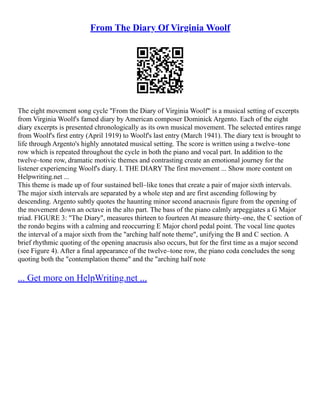 From The Diary Of Virginia Woolf
The eight movement song cycle "From the Diary of Virginia Woolf" is a musical setting of excerpts
from Virginia Woolf's famed diary by American composer Dominick Argento. Each of the eight
diary excerpts is presented chronologically as its own musical movement. The selected entires range
from Woolf's first entry (April 1919) to Woolf's last entry (March 1941). The diary text is brought to
life through Argento's highly annotated musical setting. The score is written using a twelve–tone
row which is repeated throughout the cycle in both the piano and vocal part. In addition to the
twelve–tone row, dramatic motivic themes and contrasting create an emotional journey for the
listener experiencing Woolf's diary. I. THE DIARY The first movement ... Show more content on
Helpwriting.net ...
This theme is made up of four sustained bell–like tones that create a pair of major sixth intervals.
The major sixth intervals are separated by a whole step and are first ascending following by
descending. Argento subtly quotes the haunting minor second anacrusis figure from the opening of
the movement down an octave in the alto part. The bass of the piano calmly arpeggiates a G Major
triad. FIGURE 3: "The Diary", measures thirteen to fourteen At measure thirty–one, the C section of
the rondo begins with a calming and reoccurring E Major chord pedal point. The vocal line quotes
the interval of a major sixth from the "arching half note theme", unifying the B and C section. A
brief rhythmic quoting of the opening anacrusis also occurs, but for the first time as a major second
(see Figure 4). After a final appearance of the twelve–tone row, the piano coda concludes the song
quoting both the "contemplation theme" and the "arching half note
... Get more on HelpWriting.net ...
 
