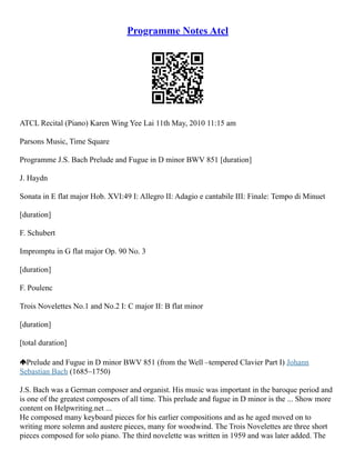 Programme Notes Atcl
ATCL Recital (Piano) Karen Wing Yee Lai 11th May, 2010 11:15 am
Parsons Music, Time Square
Programme J.S. Bach Prelude and Fugue in D minor BWV 851 [duration]
J. Haydn
Sonata in E flat major Hob. XVI:49 I: Allegro II: Adagio e cantabile III: Finale: Tempo di Minuet
[duration]
F. Schubert
Impromptu in G flat major Op. 90 No. 3
[duration]
F. Poulenc
Trois Novelettes No.1 and No.2 I: C major II: B flat minor
[duration]
[total duration]
Prelude and Fugue in D minor BWV 851 (from the Well –tempered Clavier Part I) Johann
Sebastian Bach (1685–1750)
J.S. Bach was a German composer and organist. His music was important in the baroque period and
is one of the greatest composers of all time. This prelude and fugue in D minor is the ... Show more
content on Helpwriting.net ...
He composed many keyboard pieces for his earlier compositions and as he aged moved on to
writing more solemn and austere pieces, many for woodwind. The Trois Novelettes are three short
pieces composed for solo piano. The third novelette was written in 1959 and was later added. The
 