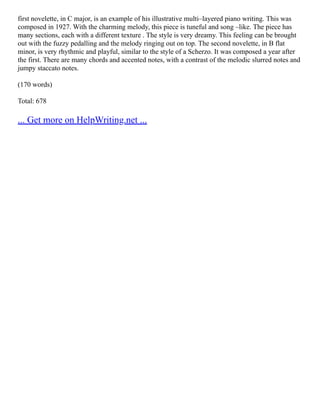 first novelette, in C major, is an example of his illustrative multi–layered piano writing. This was
composed in 1927. With the charming melody, this piece is tuneful and song –like. The piece has
many sections, each with a different texture . The style is very dreamy. This feeling can be brought
out with the fuzzy pedalling and the melody ringing out on top. The second novelette, in B flat
minor, is very rhythmic and playful, similar to the style of a Scherzo. It was composed a year after
the first. There are many chords and accented notes, with a contrast of the melodic slurred notes and
jumpy staccato notes.
(170 words)
Total: 678
... Get more on HelpWriting.net ...
 