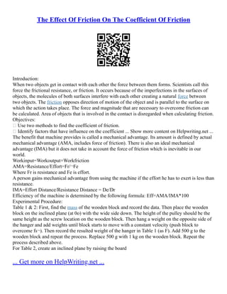 The Effect Of Friction On The Coefficient Of Friction
Introduction:
When two objects get in contact with each other the force between them forms. Scientists call this
force the frictional resistance, or friction. It occurs because of the imperfections in the surfaces of
objects, the molecules of both surfaces interfere with each other creating a natural force between
two objects. The friction opposes direction of motion of the object and is parallel to the surface on
which the action takes place. The force and magnitude that are necessary to overcome friction can
be calculated. Area of objects that is involved in the contact is disregarded when calculating friction.
Objectives:
 Use two methods to find the coefficient of friction.
 Identify factors that have influence on the coefficient ... Show more content on Helpwriting.net ...
The benefit that machine provides is called a mechanical advantage. Its amount is defined by actual
mechanical advantage (AMA, includes force of friction). There is also an ideal mechanical
advantage (IMA) but it does not take in account the force of friction which is inevitable in our
world.
Workinput=Workoutput+Workfriction
AMA=Resistance/Effort=Fr/¬Fe
Where Fr is resistance and Fe is effort.
A person gains mechanical advantage from using the machine if the effort he has to exert is less than
resistance.
IMA=Effort Distance/Resistance Distance = De/Dr
Efficiency of the machine is determined by the following formula: Eff=AMA/IMA*100
Experimental Procedure:
Table 1 & 2: First, find the mass of the wooden block and record the data. Then place the wooden
block on the inclined plane (at 0o) with the wide side down. The height of the pulley should be the
same height as the screw location on the wooden block. Then hang a weight on the opposite side of
the hanger and add weights until block starts to move with a constant velocity (push block to
overcome fs¬). Then record the resulted weight of the hanger in Table 1 (as F). Add 500 g to the
wooden block and repeat the process. Replace 500 g with 1 kg on the wooden block. Repeat the
process described above.
For Table 2, create an inclined plane by raising the board
... Get more on HelpWriting.net ...
 