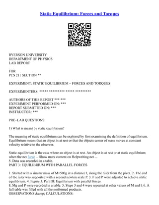 Static Equilibrium: Forces and Torques
RYERSON UNIVERSITY
DEPARTMENT OF PHYSICS
LAB REPORT
FOR
PCS 211 SECTION **
EXPERIMENT: STATIC EQUILIBRIUM – FORCES AND TORQUES
EXPERIMENTERS: ***** ********* ***** *********
AUTHORS OF THIS REPORT *** ***
EXPERIMENT PERFORMED ON: ***
REPORT SUBMITTED ON: ***
INSTRUCTOR: ***
PRE–LAB QUESTIONS:
1) What is meant by static equilibrium?
The meaning of static equilibrium can be explored by first examining the definition of equilibrium.
Equilibrium means that an object is at rest or that the objects center of mass moves at constant
velocity relative to the observer.
Static equilibrium is the case where an object is at rest. An object is at rest or at static equilibrium
when the net force ... Show more content on Helpwriting.net ...
5. Data was recorded in a table.
PART 3: EQUILIBRIUM WITH PARALLEL FORCES
1. Started with a similar mass of M=500g at a distance l, along the ruler from the pivot. 2. The end
of the ruler was supported with a second newton scale P. 3. F and P were adjusted to achieve static
equilibrium. 4. Figure 3. Part III: Equilibrium with parallel forces
F, Mg and P were recorded in a table. 5. Steps 3 and 4 were repeated at other values of M and l. 6. A
full table was filled with all the performed products.
OBSERVATIONS &amp; CALCULATIONS:
 