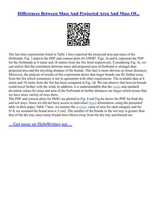 Differences Between Mass And Projected Area And Mass Of...
The last nine experiments listed in Table 1 have reported the projected area and mass of the
firebrands. Fig. 3 depicts the PDF and contour plots for OWB7. Figs. 3a and b, represent the PDF
for the firebrands at 4 meter and 18 meters from the fire front respectively. Considering Fig. 3c, we
can realize that the correlation between mass and projected area of firebrand is stronger than
projected area and the traveling distance of the brands. This fact is more obvious at closer distances.
Moreover, the analysis of results of this experiment shows that larger brands can fly further away
from the fire which sometimes is not in agreement with other experiments. The available data at 4
meter and 18 meter from the fire has been compared in Fig. 3d. We can observe that heavier brands
could travel further with the wind. In addition, it is understandable that the mean and standard
deviation values for mass and area of the firebrands at further distances are larger which means that
we have more variety of sizes there.
The PDF and contour plots for IWB1 are plotted in Fig. 4 and Fig.4a shows the PDF for both dry
and wet trays. Since we did not have access to individual brand information, using the presented
table in their paper, Table 7 here, we assume the average value of area for each category and for
S>4, we assumed the brand area is 5 cm2. The number of the brands in the wet tray is greater than
that of the dry tray since many brands have blown away from the dry tray and burned out
... Get more on HelpWriting.net ...
 