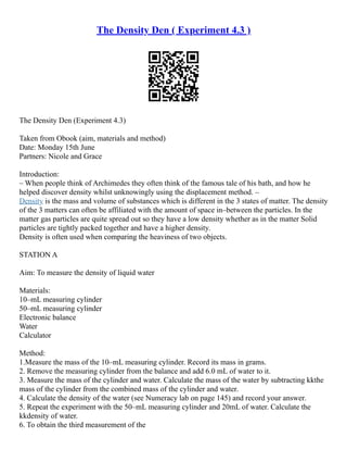 The Density Den ( Experiment 4.3 )
The Density Den (Experiment 4.3)
Taken from Obook (aim, materials and method)
Date: Monday 15th June
Partners: Nicole and Grace
Introduction:
– When people think of Archimedes they often think of the famous tale of his bath, and how he
helped discover density whilst unknowingly using the displacement method. –
Density is the mass and volume of substances which is different in the 3 states of matter. The density
of the 3 matters can often be affiliated with the amount of space in–between the particles. In the
matter gas particles are quite spread out so they have a low density whether as in the matter Solid
particles are tightly packed together and have a higher density.
Density is often used when comparing the heaviness of two objects.
STATION A
Aim: To measure the density of liquid water
Materials:
10–mL measuring cylinder
50–mL measuring cylinder
Electronic balance
Water
Calculator
Method:
1.Measure the mass of the 10–mL measuring cylinder. Record its mass in grams.
2. Remove the measuring cylinder from the balance and add 6.0 mL of water to it.
3. Measure the mass of the cylinder and water. Calculate the mass of the water by subtracting kkthe
mass of the cylinder from the combined mass of the cylinder and water.
4. Calculate the density of the water (see Numeracy lab on page 145) and record your answer.
5. Repeat the experiment with the 50–mL measuring cylinder and 20mL of water. Calculate the
kkdensity of water.
6. To obtain the third measurement of the
 