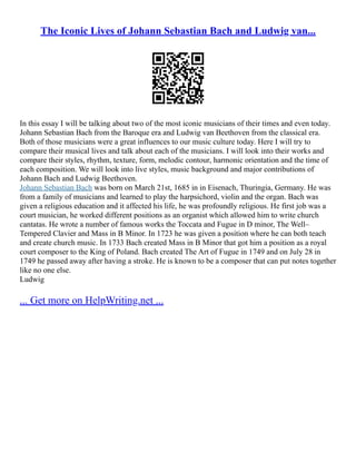 The Iconic Lives of Johann Sebastian Bach and Ludwig van...
In this essay I will be talking about two of the most iconic musicians of their times and even today.
Johann Sebastian Bach from the Baroque era and Ludwig van Beethoven from the classical era.
Both of those musicians were a great influences to our music culture today. Here I will try to
compare their musical lives and talk about each of the musicians. I will look into their works and
compare their styles, rhythm, texture, form, melodic contour, harmonic orientation and the time of
each composition. We will look into live styles, music background and major contributions of
Johann Bach and Ludwig Beethoven.
Johann Sebastian Bach was born on March 21st, 1685 in in Eisenach, Thuringia, Germany. He was
from a family of musicians and learned to play the harpsichord, violin and the organ. Bach was
given a religious education and it affected his life, he was profoundly religious. He first job was a
court musician, he worked different positions as an organist which allowed him to write church
cantatas. He wrote a number of famous works the Toccata and Fugue in D minor, The Well–
Tempered Clavier and Mass in B Minor. In 1723 he was given a position where he can both teach
and create church music. In 1733 Bach created Mass in B Minor that got him a position as a royal
court composer to the King of Poland. Bach created The Art of Fugue in 1749 and on July 28 in
1749 he passed away after having a stroke. He is known to be a composer that can put notes together
like no one else.
Ludwig
... Get more on HelpWriting.net ...
 
