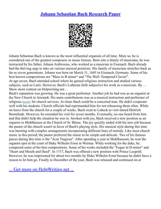 Johann Sebastian Bach Research Paper
Johann Sebastian Bach is known as the most influential organists of all time. More so, he is
considered one of the greatest composers in music history. Born into a family of musicians, he was
instructed by his father, Johann Ambrosius, who worked as a musician in Eisenach. Bach already
had the thriving urge to take on various musical positions. His family of musicians stretches back as
far as seven generations. Johann was born on March 31, 1685 in Eisenach, Germany. Some of his
best known compositions are "Mass in B minor" and "The Well–Tempered Clavier".
At age seven, Bach attended school where he gained religious instruction and studied various
subjects, such as Latin. However, Bach's Lutheran faith subjective his work as a musician. By ...
Show more content on Helpwriting.net ...
Bach's reputation was growing. He was a great performer. Another job he had was as an organist at
the New Church in Arnstadt. His main contributions was as a musical instruction and performer of
religious music for church services. At times Bach could be a conceited man. He didn't cooperate
well with his students. Church officials had reprimanded him for not rehearsing them often. While
on leave from the church for a couple of weeks. Bach went to Lubeck to visit famed Dietrich
Buxtehude. However, he extended his visit for seven months. Eventually, no one heard from him
and that didn't help the situation he was in. Awoken with joy, Bach received a new position as an
organist in Muhlhausen at the Church of St. Blaise. The joy quickly ended with his new job because
the pastor of the church wasn't in favor of Bach's playing style. His musical style during this time
was bursting with complex arrangements incorporating different lines of melody. Like most church
music in this period, the pastor preferred the music to be simple and delicate. Two of his famous
pieces during this time is the "Acut Tragicus". After spending a year in Muhlhausem, he won the
organist spot at the court of Duke Wilhelm Ernst in Weimar. While working for the duke, he
composed some of his best compositions. Some of his works included the "Fugue in D minor" and
"Heart and Mouth and Deed". In 1717, Bach was offered a new position with Prince Leopold.
However, he was imprisoned for about two months by Duke Wilhelm Ernst because he didn't have a
reason to let him go. Finally in December of the year, Bach was released and continued on at
... Get more on HelpWriting.net ...
 