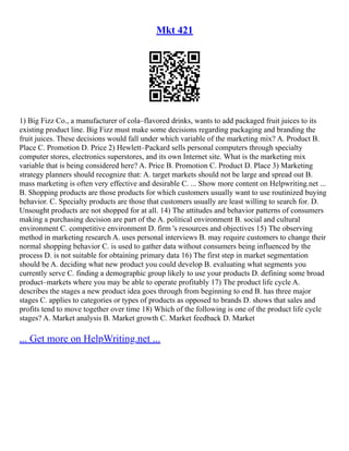 Mkt 421
1) Big Fizz Co., a manufacturer of cola–flavored drinks, wants to add packaged fruit juices to its
existing product line. Big Fizz must make some decisions regarding packaging and branding the
fruit juices. These decisions would fall under which variable of the marketing mix? A. Product B.
Place C. Promotion D. Price 2) Hewlett–Packard sells personal computers through specialty
computer stores, electronics superstores, and its own Internet site. What is the marketing mix
variable that is being considered here? A. Price B. Promotion C. Product D. Place 3) Marketing
strategy planners should recognize that: A. target markets should not be large and spread out B.
mass marketing is often very effective and desirable C. ... Show more content on Helpwriting.net ...
B. Shopping products are those products for which customers usually want to use routinized buying
behavior. C. Specialty products are those that customers usually are least willing to search for. D.
Unsought products are not shopped for at all. 14) The attitudes and behavior patterns of consumers
making a purchasing decision are part of the A. political environment B. social and cultural
environment C. competitive environment D. firm 's resources and objectives 15) The observing
method in marketing research A. uses personal interviews B. may require customers to change their
normal shopping behavior C. is used to gather data without consumers being influenced by the
process D. is not suitable for obtaining primary data 16) The first step in market segmentation
should be A. deciding what new product you could develop B. evaluating what segments you
currently serve C. finding a demographic group likely to use your products D. defining some broad
product–markets where you may be able to operate profitably 17) The product life cycle A.
describes the stages a new product idea goes through from beginning to end B. has three major
stages C. applies to categories or types of products as opposed to brands D. shows that sales and
profits tend to move together over time 18) Which of the following is one of the product life cycle
stages? A. Market analysis B. Market growth C. Market feedback D. Market
... Get more on HelpWriting.net ...
 
