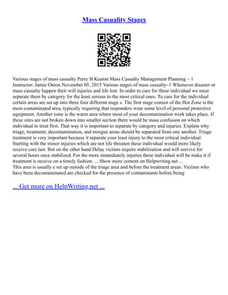 Mass Casuality Stages
Various stages of mass casualty Perry B Keaton Mass Casualty Management Planning – 1
Instructor: Jamie Onion November 05, 2015 Various stages of mass casualty–1 Whenever disaster or
mass casualty happen their will injuries and life lost. In order to care for these individual we must
separate them by category for the least serious to the most critical ones. To care for the individual
certain areas are set up into three four different stage s. The first stage consist of the Hot Zone is the
most contaminated area, typically requiring that responders wear some level of personal protective
equipment. Another zone is the warm area where most of your decontamination work takes place. If
these sites are not broken down into smaller section there would be mass confusion on which
individual to treat first. That way it is important to separate by category and injuries. Explain why
triage, treatment, decontamination, and morgue areas should be separated from one another. Triage
treatment is very important because it separate your least injury to the most critical individual.
Starting with the minor injuries which are not life threaten these individual would more likely
receive care last. But on the other hand Delay victims require stabilization and will survive for
several hours once stabilized. For the more immediately injuries these individual will be make it if
treatment is receive on a timely fashion. ... Show more content on Helpwriting.net ...
This area is usually e set up outside of the triage area and before the treatment areas. Victims who
have been decontaminated are checked for the presence of contaminants before being
... Get more on HelpWriting.net ...
 