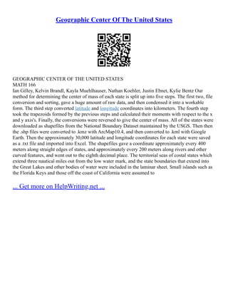 Geographic Center Of The United States
GEOGRAPHIC CENTER OF THE UNITED STATES
MATH 166
Ian Gilley, Kelvin Brandl, Kayla Muehlhauser, Nathan Koehler, Justin Ebnet, Kylie Bentz Our
method for determining the center of mass of each state is split up into five steps. The first two, file
conversion and sorting, gave a huge amount of raw data, and then condensed it into a workable
form. The third step converted latitude and longitude coordinates into kilometers. The fourth step
took the trapezoids formed by the previous steps and calculated their moments with respect to the x
and y axis's. Finally, the conversions were reversed to give the center of mass. All of the states were
downloaded as shapefiles from the National Boundary Dataset maintained by the USGS. Then then
the .shp files were converted to .kmz with ArcMap10.4, and then converted to .kml with Google
Earth. Then the approximately 30,000 latitude and longitude coordinates for each state were saved
as a .txt file and imported into Excel. The shapefiles gave a coordinate approximately every 400
meters along straight edges of states, and approximately every 200 meters along rivers and other
curved features, and went out to the eighth decimal place. The territorial seas of costal states which
extend three nautical miles out from the low water mark, and the state boundaries that extend into
the Great Lakes and other bodies of water were included in the laminar sheet. Small islands such as
the Florida Keys and those off the coast of California were assumed to
... Get more on HelpWriting.net ...
 