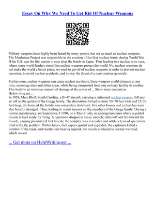 Essay On Why We Need To Get Rid Of Nuclear Weapons
Military weapons have highly been feared by many people, but not as much as nuclear weapons.
The Manhattan Project was responsible in the creation of the first nuclear bomb; during World War
II the U.S. was the first nation to ever drop the bomb on Japan. Thus leading to a nuclear arms race,
where many world leaders stated that nuclear weapons protect the world. No, nuclear weapons do
not make the world a better place; we need to get rid of nuclear weapons in order to prevent nuclear
terrorism, to avoid nuclear accidents, and to stop the threat of a mass nuclear genocide.
Furthermore, nuclear weapons can cause nuclear accidents, these weapons could detonate at any
time, exposing cities and urban areas, while being transported from one military facility to another.
This leads to an immense amount of damage at the center of ... Show more content on
Helpwriting.net ...
In 1958, Mars Bluff, South Carolina, a B–47 aircraft, carrying a jettisoned nuclear weapon, fell and
set off on the garden of the Gregg family. The detonation formed a crater 50–70 feet wide and 25–30
feet deep, the home of the family was completely destroyed; five other houses and a churches were
also heavily damaged. Thus, leading to minor injuries on the members of the Gregg family. During a
routine maintenance, on September, 8 1980, on a Titan II silo, an underground area where a guided
missile is kept ready for firing. A repairman dropped a heavy wrench; rolled off and fell toward the
missile, causing pressurized fuel to leak; the complex was evacuated and while a team of specialists
tried to fix the problem. Within hours, fuel vapors ignited and exploded, the explosion killed a
member of the team, and twenty–one heavily injured, the missile contained a nuclear warhead,
which caused
... Get more on HelpWriting.net ...
 