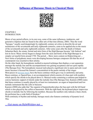 Influence of Baroque Music to Classical Music
CHAPTER I
INTRODUCTION
Music of any period reflects, in its own way, some of the same influences, tendencies, and
generative impulses that are found in the other arts of that time (Donna, 2005). Thus the word
"baroque," usually used despairingly by eighteenth–century art critics to describe the art and
architecture of the seventeenth and early eighteenth centuries, came to be applied also to the music
of the seventeenth and early eighteenth centuries. After some years after the death of Johann
Sebastian Bach, the ornate, formal and strict form of the High Baroque became "old–fashion" and
lost its favor. Music slowly began to change form the style and forms of the High Baroque to a
simpler yet tuneful form around 1750. The period ... Show more content on Helpwriting.net ...
New forms of polyphonic music were developing because baroque composers felt that the art of
counterpoint was essential to their artistry.
On the other hand, the homophonic method (a musical technique that displays a vast separation
amongst the melody line and the accompaniment) was gaining acceptance and use quite rapidly
(The Baroque Era). The homophonic musical style played a significant role in opera and solo vocal
music because it focused the listener's concentration in the poetic melody of the singer.
Most pieces in baroque music have the basso continuo which gave way to uniformity and unity.
Basso continuo, or figured bass, is an accompaniment which consists of a bass part with numbers
which specify the chords to be played above it. Musical works containing a continuo part helped to
convey harmonic support of chords under the melodic line (The Baroque Era). Kamien (2008) states
that basso continuo is usually played by at least two instruments: an organ or harpsichord and low
melodic instrument like the cello or bassoon.
Kamien (2008) also adds that "the organist of harpsichordist plays the bass part with the left hand
which is also played by the cellist or bassoonist. With the right hand, the keyboard player improvises
chords or melodic line by following the numbers. Because the numbers only indicate a basic chord,
the performer has a wide field of freedom."
With continuity of rhythm and melody, baroque music also features continuity of dynamic level.
This
... Get more on HelpWriting.net ...
 