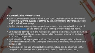 • 2. Substitutive Nomenclature
• Substitutive Nomenclature is used in the IUPAC nomenclature of compounds
wherein the parent hydride is altered by the replacement of hydrogen atoms
with a substituent group.
• In this nomenclature system, organic compounds are named with the use of
functional groups as the prefix or suffix to the parent compounds name.
• Compounds derived from the hydrides of specific elements can also be named
using this method. These elements may also from ring structured or chain
structured compounds
• Hydrides that belong to groups 13 to 17 of the modern periodic table are
named with the suffix ‘ane’. Examples of this include Borane, Phosphane, and
oxidane, etc.
• An example of the use of substitutive nomenclature can be observed in the
usage of the name Trichlorophosphine to refer to the compound PCl3
 