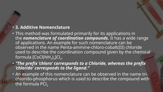 • 3. Additive Nomenclature
• This method was formulated primarily for its applications in
the nomenclature of coordination compounds. It has a wide range
of applications. An example for such nomenclature can be
observed in the name Penta-ammine-chloro-cobalt(III) chloride
used to describe the coordination compound given by the chemical
formula [CoCl(NH3)5]Cl2.
• “The prefix ‘chloro’ corresponds to a Chloride, whereas the prefix
‘chlorido’ corresponds to the ligand.”
• An example of this nomenclature can be observed in the name tri-
chlorido-phosphorus which is used to describe the compound with
the formula PCl3
 