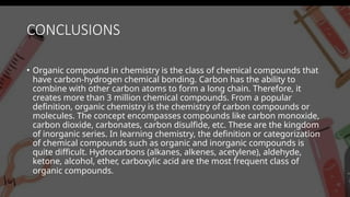 CONCLUSIONS
• Organic compound in chemistry is the class of chemical compounds that
have carbon-hydrogen chemical bonding. Carbon has the ability to
combine with other carbon atoms to form a long chain. Therefore, it
creates more than 3 million chemical compounds. From a popular
definition, organic chemistry is the chemistry of carbon compounds or
molecules. The concept encompasses compounds like carbon monoxide,
carbon dioxide, carbonates, carbon disulfide, etc. These are the kingdom
of inorganic series. In learning chemistry, the definition or categorization
of chemical compounds such as organic and inorganic compounds is
quite difficult. Hydrocarbons (alkanes, alkenes, acetylene), aldehyde,
ketone, alcohol, ether, carboxylic acid are the most frequent class of
organic compounds.
 