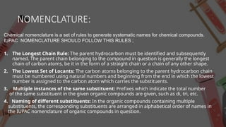 NOMENCLATURE:
Chemical nomenclature is a set of rules to generate systematic names for chemical compounds.
IUPAC NOMENCLATURE SHOULD FOLLOW THIS RULES ;
1. The Longest Chain Rule: The parent hydrocarbon must be identified and subsequently
named. The parent chain belonging to the compound in question is generally the longest
chain of carbon atoms, be it in the form of a straight chain or a chain of any other shape.
2. The Lowest Set of Locants: The carbon atoms belonging to the parent hydrocarbon chain
must be numbered using natural numbers and beginning from the end in which the lowest
number is assigned to the carbon atom which carries the substituents.
3. Multiple instances of the same substituent: Prefixes which indicate the total number
of the same substituent in the given organic compounds are given, such as di, tri, etc.
4. Naming of different substituents: In the organic compounds containing multiple
substituents, the corresponding substituents are arranged in alphabetical order of names in
the IUPAC nomenclature of organic compounds in question.
 