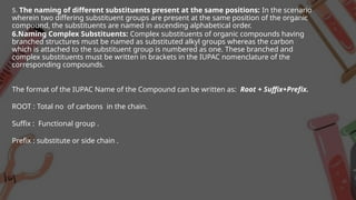 5. The naming of different substituents present at the same positions: In the scenario
wherein two differing substituent groups are present at the same position of the organic
compound, the substituents are named in ascending alphabetical order.
6.Naming Complex Substituents: Complex substituents of organic compounds having
branched structures must be named as substituted alkyl groups whereas the carbon
which is attached to the substituent group is numbered as one. These branched and
complex substituents must be written in brackets in the IUPAC nomenclature of the
corresponding compounds.
The format of the IUPAC Name of the Compound can be written as: Root + Suffix+Prefix.
ROOT : Total no of carbons in the chain.
Suffix : Functional group .
Prefix : substitute or side chain .
 