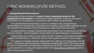 IUPAC NOMENCLATURE METHOD;
1. Compositional Nomenclature
Compositional Nomenclature is used to name compounds based on the
composition of the species or substances against systems involving structural
information or composition, in accordance with IUPAC nomenclature.
The generalized stoichiometric name is involved in the compositional
nomenclature of compounds. Substances are named using multiple prefixes so that
the overall stoichiometry of the compound is made clear from the name.
In cases wherein multiple components are present, the components are divided
into two classes – electronegative components and electropositive components.
These names are similar to the names of salts. However, this does not predict or
suggest the behaviour or chemical nature of the species named in such a way.
The usage of multiple prefixes along with the ordering of components and the
usage of the more electronegative component towards the end of the name must
be kept in mind while naming these compounds via IUPAC norms. An example of
such a name for a compound would be the name phosphorus trichloride used to
refer to the compound PCl3
 