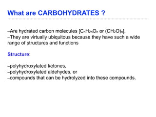 What are CARBOHYDRATES ?
–Are hydrated carbon molecules [CnH2nOn or (CH2O)n],
–They are virtually ubiquitous because they have such a wide
range of structures and functions
Structure:
–polyhydroxylated ketones,
–polyhydroxylated aldehydes, or
–compounds that can be hydrolyzed into these compounds.
 