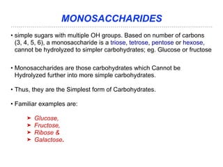 MONOSACCHARIDES
• simple sugars with multiple OH groups. Based on number of carbons
(3, 4, 5, 6), a monosaccharide is a triose, tetrose, pentose or hexose,
cannot be hydrolyzed to simpler carbohydrates; eg. Glucose or fructose
• Monosaccharides are those carbohydrates which Cannot be
Hydrolyzed further into more simple carbohydrates.
• Thus, they are the Simplest form of Carbohydrates.
• Familiar examples are:
➤ Glucose,
➤ Fructose,
➤ Ribose &
➤ Galactose.
 