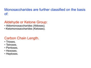 Monosaccharides are further classified on the basis
of:
Aldehyde or Ketone Group:
• Aldomonosaccharides (Aldoses).
• Ketomonosaccharides (Ketoses).
Carbon Chain Length.
• Trioses.
• Tetroses.
• Pentoses.
• Hexoses.
• Heptoses.
 