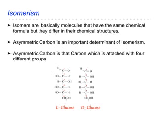 Isomerism
➤ Isomers are basically molecules that have the same chemical
formula but they differ in their chemical structures.
➤ Asymmetric Carbon is an important determinant of Isomerism.
➤ Asymmetric Carbon is that Carbon which is attached with four
different groups.
L- Glucose D- Glucose
 