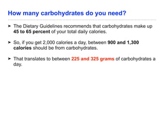 How many carbohydrates do you need?
➤ The Dietary Guidelines recommends that carbohydrates make up
45 to 65 percent of your total daily calories.
➤ So, if you get 2,000 calories a day, between 900 and 1,300
calories should be from carbohydrates.
➤ That translates to between 225 and 325 grams of carbohydrates a
day.
 