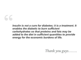 “Insulin is not a cure for diabetes; it is a treatment. It
enables the diabetic to burn sufficient
carbohydrates so that proteins and fats may be
added to the diet in sufficient quantities to provide
energy for the economic burdens of life.
Thank you guys…….
 